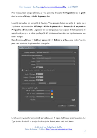 Votre Assistante – Le Blog : http://www.votreassistante.net/blog - le 02/07/2013
Article écrit par Lydia Provin du blog
Votre Assistante – Le Blog : http://www.votreassistante.net/blog
2
Pour mieux placer chaque élément, je vous conseille de cocher le Magnétisme de la grille
dans le menu Affichage > Grille de perspective.
La grille par défaut est une grille à 2 points. Vous pouvez choisir une grille à 1 point ou à
3 points en retournant dans Affichage > Grille de perspective > Perspective à un point ou
Perspective à trois points. Le premier est une perspective avec un point de fuite central et le
second est à peu près le même que la grille à 2 points mais inversée avec 3 points comme son
nom l’indique.
Dans le menu Affichage > Grille de perspective > Définir la grille…, une boîte s’ouvrira
pour vous permettre de personnaliser cette grille.
Le Paramètre prédéfini correspond, par défaut, aux 3 types d’affichage avec les points. Le
Type permet de choisir la perspective à un point, à deux points ou à trois points.
 
