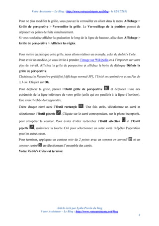 Votre Assistante – Le Blog : http://www.votreassistante.net/blog - le 02/07/2013
Article écrit par Lydia Provin du blog
Votre Assistante – Le Blog : http://www.votreassistante.net/blog
4
Pour ne plus modifier la grille, vous pouvez la verrouiller en allant dans le menu Affichage >
Grille de perspective > Verrouiller la grille. Le Verrouillage de la position permet de
déplacer les points de fuite simultanément.
Si vous souhaitez afficher la graduation le long de la ligne de hauteur, allez dans Affichage >
Grille de perspective > Afficher les règles.
Pour mettre en pratique cette grille, nous allons réaliser un exemple, celui du Rubik’s Cube.
Pour avoir un modèle, je vous invite à prendre l’image sur Wikipédia et à l’importer sur votre
plan de travail. Affichez la grille de perspective et affichez la boîte de dialogue Définir la
grille de perspective.
Choisissez le Paramètre prédéfini [Affichage normal-3P], l’Unité en centimètres et un Pas de
3,3 cm. Cliquez sur Ok.
Pour déplacer la grille, prenez l’Outil grille de perspective et déplacez l’une des
extrémités de la ligne inférieure de votre grille (celle qui est parallèle à la ligne d’horizon).
Une croix fléchée doit apparaître.
Créez chaque carré avec l’Outil rectangle . Une fois créés, sélectionnez un carré et
sélectionnez l’Outil pipette . Cliquez sur le carré correspondant, sur la photo incorporée,
pour récupérer la couleur. Pour éviter d’aller rechercher l’Outil sélection et l’Outil
pipette , maintenez la touche Ctrl pour sélectionner un autre carré. Répétez l’opération
pour les autres cases.
Pour terminer, appliquez un contour noir de 2 points avec un sommet en arrondi et un
contour centré en sélectionnant l’ensemble des carrés.
Votre Rubik’s Cube est terminé.
 