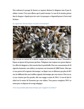 Non seulement le passage du fumeur au vapoteur diminue le tabagisme mais il peur le
réduire à néant. C’est aussi efficace que le patch nicotine. Le taux de la nicotine présent
dans le chargeur e-liquide peut être varié c’est pourquoi ce dispositif permet à l’arrêt total
de fumer.
La	cigarette	electronique	est	plus	économique	

Qui n’est pas au courant de la dépense engagée par les fumeurs de tabacs ? Demandez à
l’époux ou épouse de la personne qui fume. Tabagisme rime toujours avec grosse dépense.
Les effets du tabagisme se fait ressentir dans le portefeuille. Pour une consommation de 10
cigarettes la journée, vous réalisez, en moyenne, une économie de 1200€ l’année. Alors que
si vous prenez de la cigarette electronique : au départ vous ne déboursez pas plus de 60 €
avec les différents kits aussi meilleur cigarette electronique que vous trouvez. Pour un an,
si vous n’arrêtez pas d’en prendre, elle vous engage à moins de 250 €. A vous de faire le
calcul sur la somme de l’économie que vous réaliser. Vous pouvez enregistrez 950 € en
moins pour vos dépenses de sevrage tabagique.
C’est	un	produit	pharmaceutique	par	rapport	au	tabac?	

 