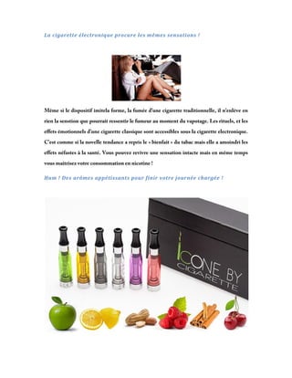 La	cigarette	électronique	procure	les	mêmes	sensations	!	
 

Même si le dispositif imitela forme, la fumée d’une cigarette traditionnelle, il n’enlève en
rien la senstion que pourrait ressentir le fumeur au moment du vapotage. Les rituels, et les
effets émotionnels d’une cigarette classique sont accessibles sous la cigarette electronique.
C’est comme si la novelle tendance a repris le « bienfait » du tabac mais elle a amoindri les
effets néfastes à la santé. Vous pouvez revivre une sensation intacte mais en même temps
vous maîtrisez votre consommation en nicotine !
Hum	!	Des	arômes	appétissants	pour	finir	votre	journée	chargée	!			
 

 