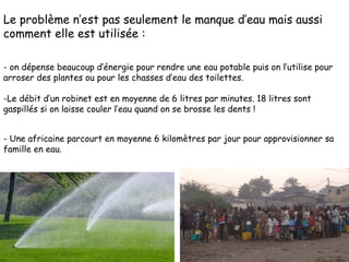 Le problème n’est pas seulement le manque d’eau mais aussi comment elle est utilisée : - on dépense beaucoup d’énergie pour rendre une eau potable puis on l’utilise pour arroser des plantes ou pour les chasses d’eau des toilettes. Le débit d’un robinet est en moyenne de 6 litres par minutes. 18 litres sont gaspillés si on laisse couler l’eau quand on se brosse les dents ! - Une africaine parcourt en moyenne 6 kilomètres par jour pour approvisionner sa famille en eau. 