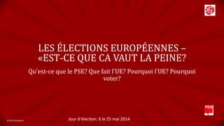 LES ÉLECTIONS EUROPÉENNES –
«EST-CE QUE CA VAUT LA PEINE?
Qu'est-ce que le PSE? Que fait l'UE? Pourquoi l'UE? Pourquoi
voter?

© PSE Stockholm

Jour d'élection: X le 25 mai 2014

 
