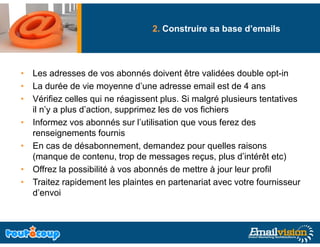 2. Construire sa base d’emails




• Les adresses de vos abonnés doivent être validées double opt-in
• La durée de vie moyenne d’une adresse email est de 4 ans
• Vérifiez celles qui ne réagissent plus. Si malgré plusieurs tentatives
  il n’y a plus d’action, supprimez les de vos fichiers
• Informez vos abonnés sur l’utilisation que vous ferez des
                                l utilisation
  renseignements fournis
• En cas de désabonnement, demandez pour quelles raisons
  (manque d contenu, t
  (           de     t     trop de messages reçus, plus d’i té êt etc)
                                d                     l d’intérêt t )
• Offrez la possibilité à vos abonnés de mettre à jour leur profil
• Traitez rapidement les plaintes en partenariat avec votre fournisseur
  d’envoi
 