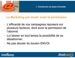 2. Construire sa base d’emails




 Le Marketing par email: avoir la permission

• L’efficacité de vos campagnes reposera sur
  p
  plusieurs facteurs, dont avoir la permission de
                     ,              p
  l’abonné.
• Lui laisser en tout temps la possibilité de se
  désabonner.
• Ne pas abuser du bouton ENVOI
 