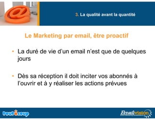 3. La qualité avant la quantité
                             q                q




    Le Marketing par email, être proactif

• La duré de vie d’un email n’est que de quelques
  jours

• Dè sa réception il d it i it vos abonnés à
  Dès       é     ti    doit inciter      b   é
  l’ouvrir et à y réaliser les actions prévues
 