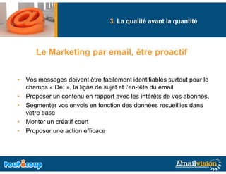 3. La qualité avant la quantité
                                      q                q




      Le Marketing par email, être proactif


• Vos messages doivent être facilement identifiables surtout pour le
  champs « De: » la ligne de sujet et l’en tête du email
               »,                     l en-tête
• Proposer un contenu en rapport avec les intérêts de vos abonnés.
• Segmenter vos envois en fonction des données recueillies dans
     g
  votre base
• Monter un créatif court
• P
  Proposer une action efficace
                  ti    ffi
 