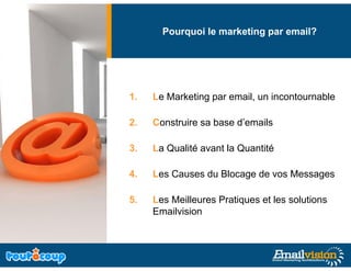 Pourquoi le marketing par email?
                           g




1.   Le Marketing par email, un incontournable

2.   Construire sa base d’emails

3.   La Qualité avant la Quantité

4.   Les Causes du Blocage de vos Messages

5.
5    Les Meilleures Pratiques et les solutions
     Emailvision
 