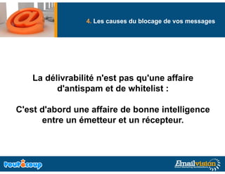 Deliverability: Comment garantir de vos messages
                 4. Les causes du blocage
                                       g
                                          la livraison
                                                     g
     effective de vos messages Emails ?



     La délivrabilité n'est pas qu'une affaire
           d'antispam et de whitelist :

C'est d'abord une affaire de bonne intelligence
      entre un émetteur et un récepteur.
 