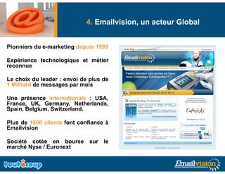Deliverability: Comment garantir la livraison
                            4. Emailvision, un acteur Global
         effective de vos messages Emails ?
Pionniers d e-marketing d
Pi   i    du     k ti depuis 1999
                          i

Expérience technologique et métier
reconnue

Le choix du leader : envoi de plus de
1 Milliard de messages par mois
                   g p

Une présence internationale : USA,
France, UK, Germany, Netherlands,
Spain, Belgium, Switzerland.
Spain Belgium Switzerland

Plus de 1500 clients font confiance à
Emailvision

Société cotée en bourse       sur le
marché Nyse / Euronext
 