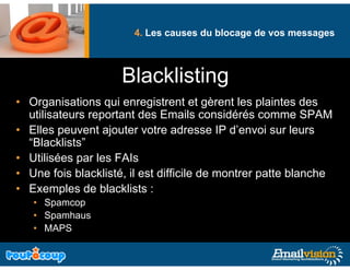 4. Les causes du blocage de vos messages
                                             g              g



                     Blacklisting
                     Bl kli ti
• Organisations qui enregistrent et gèrent les plaintes des
  utilisateurs reportant des Emails considérés comme SPAM
• Elles peuvent ajouter votre adresse IP d’envoi sur leurs
         p         j
  “Blacklists”
• Utilisées par les FAIs
• Une fois blacklisté, il est difficile de montrer patte blanche
• Exemples de blacklists :
   • S
     Spamcop
   • Spamhaus
   • MAPS
 