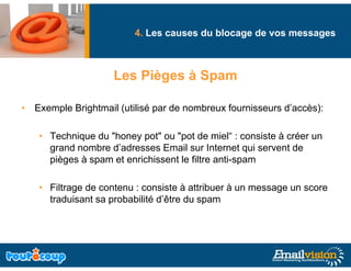4. Les causes du blocage de vos messages
                                               g              g



                    Les Pièges à Spam

• Exemple Brightmail (utilisé par de nombreux fournisseurs d’accès):

   • Technique du "honey pot" ou "pot de miel : consiste à créer un
                   honey pot       pot      miel“
     grand nombre d’adresses Email sur Internet qui servent de
     pièges à spam et enrichissent le filtre anti-spam

   • Filtrage de contenu : consiste à attribuer à un message un score
     traduisant sa probabilité d’être du spam
                               d être
 