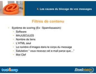 4. Les causes du blocage de vos messages
                                             g              g



                   Filtres de contenu
• Système de scoring (Ex : SpamAssassin):
   • Software
   • MAJUSCULES
   • Nombre de liens
   • L’HTML seul
   • Le nombre d’images dans le corps du message
   • Salutation “ vous recevez cet e-mail parce que…”
   • Mot Clef
 