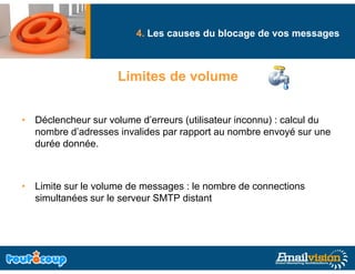 4. Les causes du blocage de vos messages
                                               g              g



                     Limites de volume


• Déclencheur sur volume d’erreurs (utilisateur inconnu) : calcul du
  nombre d’adresses invalides par rapport au nombre envoyé sur une
                              p     pp                      y
  durée donnée.



• Limite sur le volume de messages : le nombre de connections
  simultanées sur le serveur SMTP distant
 