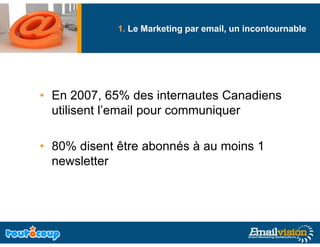1. Le Marketing par email, un incontournable
                           g




• En 2007, 65% des internautes Canadiens
       2007
  utilisent l’email pour communiquer

• 80% disent être abonnés à au moins 1
  newsletter
 