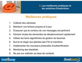 5. Les meilleures pratiques et
                                  les solutions Emailvision


                Meilleures pratiq es
                Meille res pratiques
1. Collecte des adresses
2. Maintenir vos fichiers propres et à jour
3. S’assurer que le contenu de vos messages est p
             q                          g       pertinent
4. Honorer toutes les demandes de désabonnement rapidement
5. Utiliser les bons algorithmes de g
                       g            gestion de bounces
6. Suivre et réagir aux plaintes des FAI et membres
7. Implémenter les nouveaux p
     p                      protocoles d’authentification
8. Monitoring des blacklists
9. Ne pas sur solliciter sa base de contacts
      p
 