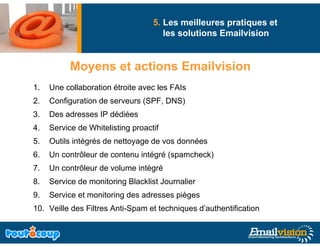 5. Les meilleures pratiques et
                                      les solutions Emailvision


           Moyens et actions Emailvision
           M       t ti      E il i i
1.   Une collaboration étroite avec les FAIs
2.   Configuration de serveurs (SPF, DNS)
3.   Des adresses IP dédiées
4.   Service de Whitelisting proactif
5.   Outils intégrés de nettoyage de vos données
6.
6    Un contrôleur de contenu intégré (spamcheck)
7.   Un contrôleur de volume intégré
8.   Service de monitoring Blacklist Journalier
9.   Service et monitoring des adresses pièges
10. Veille des Filtres Anti-Spam et techniques d’authentification
 
