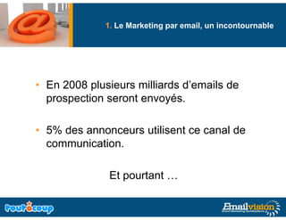 1. Le Marketing par email, un incontournable
                            g




• En 2008 plusieurs milliards d’emails de
                              d emails
  prospection seront envoyés.

• 5% des annonceurs utilisent ce canal de
  communication.

               Et pourtant …
 