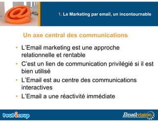 1. Le Marketing par email, un incontournable
                              g



  Un axe central des communications

• L’E il marketing est une approche
  L’Email      k ti     t          h
  relationnelle et rentable
• C’est un lien de communication privilégié si il est
  bien utilisé
• L’Email est au centre des communications
  interactives
• L’Email a une réactivité immédiate
 