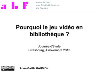 Pourquoi le jeu vidéo en
bibliothèque ?
Journée d'étude
Strasbourg, 4 novembre 2013

Anne-Gaëlle GAUDION

 