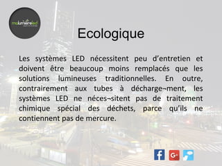 Ecologique
Les systèmes LED nécessitent peu d’entretien et
doivent être beaucoup moins remplacés que les
solutions lumineuses traditionnelles. En outre,
contrairement aux tubes à décharge¬ment, les
systèmes LED ne néces¬sitent pas de traitement
chimique spécial des déchets, parce qu’ils ne
contiennent pas de mercure.
 