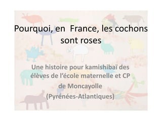Pourquoi, en France, les cochons
           sont roses

   Une histoire pour kamishibaï des
   élèves de l’école maternelle et CP
            de Moncayolle
        (Pyrénées-Atlantiques)
 