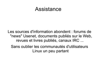 QU'EST CE QUE LINUX ? Il appartient à la grande famille des systèmes Unix ouverts et relève aussi de la catégorie des logiciels dits « libres », au code source disponible, forgés par et pour leurs utilisateurs. Il bénéficie à ce titre énormément des logiciels libres mis au point dans le cadre de divers autres projets, en particulier de : GNU : Linux bénéficie grâceau projet GNU de très nombreux programmes (outils système, éditeurs, compilateurs ...). À vrai dire Linux, seul, serait inexploitable. C'est pourquoi un système complet oeuvrant sous Linux devrait théoriquement être appelé GNU/Linux. 