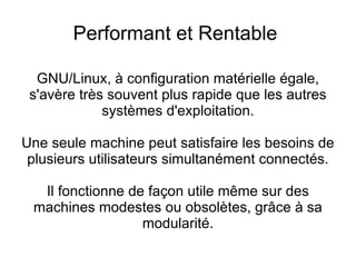 Stabilite  et Robustesse GNU/Linux offre une bonne gestion de vos ressources permettant ainsi d'oublier les  «plantages surprises» du système et l'instabilité de l'ensemble causée par les errements de certains programmes. 