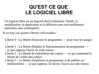 Un logiciel libre est un logiciel dont l'utilisation, l'étude, la modification, la duplication et la diffusion sont universellement autorisées sans contrepartie. QU'EST CE QUE  LE LOGICIEL LIBRE Il est basé sur quatres libertés irrévocables :  Liberté 0 : La liberté d'exécuter le programme — pour tous les usages ; 