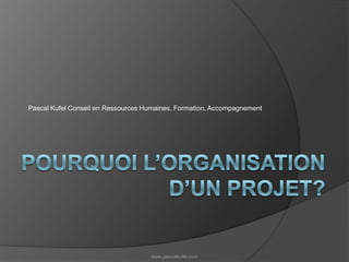 Pourquoi l’organisation d’un projet? Pascal Kufel Conseil en Ressources Humaines, Formation, Accompagnement www.pascalkufel.com 