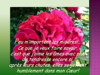 Peu m’importent les misères!...Ce que je veux faire savoir, c’est que j’aime les âmes avec plus de tendresse encore si,après leurs chutes, elles se jettent humblement dans mon Cœur!