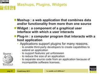 Mashups, Plugins, Widgets Mashup : a web application that combines data and/or functionality from more than one source Widget : a component of a graphical user interface with which a user interacts Plug-in : a computer program that interacts with a host application  Applications support plugins for many reasons.  to enable third-party developers to create capabilities to extend an application to support features yet unforeseen to reduce the size of an application to separate source code from an application because of incompatible software licenses. Source : 