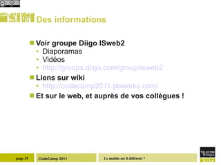 Des informations Voir groupe Diigo ISweb2 Diaporamas Vidéos http://groups.diigo.com/group/isweb2   Liens sur wiki http://codecamp2011.pbworks.com/ Et sur le web, et auprès de vos collègues ! 