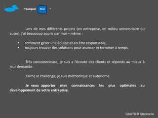 Pourquoi   moi   ?




            Lors de mes différents projets (en entreprise, en milieu universitaire ou
autre), j’ai beaucoup appris par moi – même :

        comment gérer une équipe et en être responsable,
        toujours trouver des solutions pour avancer et terminer à temps.


         Très consciencieuse, je suis a l’écoute des clients et réponds au mieux à
leur demande.

         J’aime le challenge, je suis méthodique et autonome.

        Je veux apporter mes connaissances              les   plus   optimales    au
développement de votre entreprise.




                                                                        GAUTIER Stéphanie
 