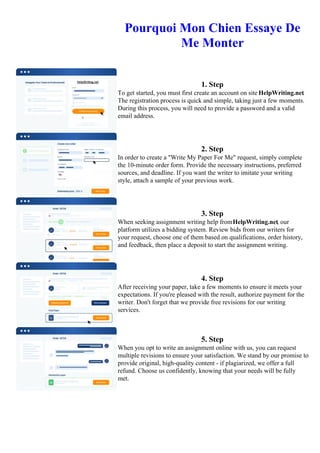 Pourquoi Mon Chien Essaye De
Me Monter
1. Step
To get started, you must first create an account on site HelpWriting.net.
The registration process is quick and simple, taking just a few moments.
During this process, you will need to provide a password and a valid
email address.
2. Step
In order to create a "Write My Paper For Me" request, simply complete
the 10-minute order form. Provide the necessary instructions, preferred
sources, and deadline. If you want the writer to imitate your writing
style, attach a sample of your previous work.
3. Step
When seeking assignment writing help fromHelpWriting.net, our
platform utilizes a bidding system. Review bids from our writers for
your request, choose one of them based on qualifications, order history,
and feedback, then place a deposit to start the assignment writing.
4. Step
After receiving your paper, take a few moments to ensure it meets your
expectations. If you're pleased with the result, authorize payment for the
writer. Don't forget that we provide free revisions for our writing
services.
5. Step
When you opt to write an assignment online with us, you can request
multiple revisions to ensure your satisfaction. We stand by our promise to
provide original, high-quality content - if plagiarized, we offer a full
refund. Choose us confidently, knowing that your needs will be fully
met.
Pourquoi Mon Chien Essaye De Me MonterPourquoi Mon Chien Essaye De Me Monter
 