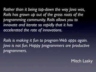 Rather than it being top-down the way Java was,
Rails has grown up out of the grass roots of the
programming community. Rails allows you to
innovate and iterate so rapidly that it has
accelerated the rate of innovations.

Rails is making it fun to program Web apps again.
Java is not fun. Happy programmers are productive
programmers.

                                       Mitch Lasky
 