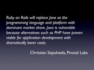 Ruby on Rails will replace Java as the
programming language and platform with
dominant market share. Java is vulnerable
because alternatives such as PHP have proven
viable for application development with
dramatically lower costs.

             Christian Sepulveda, Pivotal Labs
 