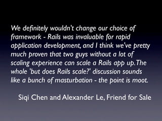 We deﬁnitely wouldn't change our choice of
framework - Rails was invaluable for rapid
application development, and I think we've pretty
much proven that two guys without a lot of
scaling experience can scale a Rails app up.The
whole 'but does Rails scale?' discussion sounds
like a bunch of masturbation - the point is moot.

  Siqi Chen and Alexander Le, Friend for Sale
 