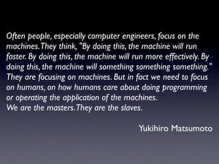 Often people, especially computer engineers, focus on the
machines.They think, "By doing this, the machine will run
faster. By doing this, the machine will run more effectively. By
doing this, the machine will something something something."
They are focusing on machines. But in fact we need to focus
on humans, on how humans care about doing programming
or operating the application of the machines.
We are the masters.They are the slaves.

                                         Yukihiro Matsumoto
 