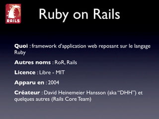Ruby on Rails
Quoi : framework d'application web reposant sur le langage
Ruby
Autres noms : RoR, Rails
Licence : Libre - MIT
Apparu en : 2004
Créateur : David Heinemeier Hansson (aka “DHH”) et
quelques autres (Rails Core Team)
 