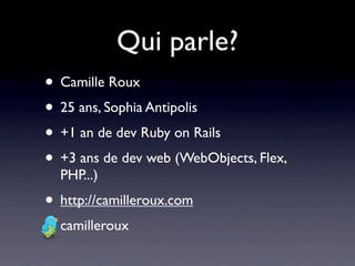 Qui parle?
• Camille Roux
• 25 ans, Sophia Antipolis
• +1 an de dev Ruby on Rails
• +3 ans de dev web (WebObjects, Flex,
  PHP...)
• http://camilleroux.com
• camilleroux
 