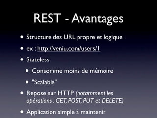 REST - Avantages
• Structure des URL propre et logique
• ex : http://veniu.com/users/1
• Stateless
 • Consomme moins de mémoire
 • "Scalable"
• Repose sur HTTP (notamment les
  opérations : GET, POST, PUT et DELETE)
• Application simple à maintenir
 