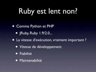 Ruby est lent non?
• Comme Python et PHP
 • JRuby, Ruby 1.9/2.0...
• La vitesse d'exécution, vraiment important ?
 • Vitesse de développement
 • Fiabilité
 • Maintenabilité
 