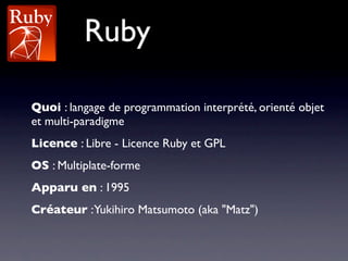 Ruby

Quoi : langage de programmation interprété, orienté objet
et multi-paradigme
Licence : Libre - Licence Ruby et GPL
OS : Multiplate-forme
Apparu en : 1995
Créateur :Yukihiro Matsumoto (aka "Matz")
 