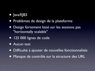 • Java/EJB3
• Problèmes de design de la plateforme
• Design fortement basé sur les sessions pas
  "horizontally scalable"
• 125 000 lignes de code
• Aucun test
• Difﬁculté à ajouter de nouvelles fonctionnalités
• Manque de contrôle sur la structure des URL
 