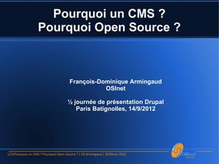 Pourquoi un CMS ?
                   Pourquoi Open Source ?



                                      François-Dominique Armingaud
                                                 OSInet

                                     ½ journée de présentation Drupal
                                        Paris Batignolles, 14/9/2012




1/12Pourquoi un CMS ? Pourquoi Open Source ? | FD Armingaud | ©OSInet 2012
 