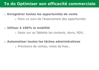 To do Optimiser son efficacité commerciale
o Enregistrer toutes les opportunités de vente
o Faire un suivi de l’avancement des opportunités
o Utiliser à 100% la mobilité
o Saisir sur sa Tablette les contacts, devis, RDV…
o Automatiser toutes les tâches administratives
o Prévisions de ventes, notes de frais…
 