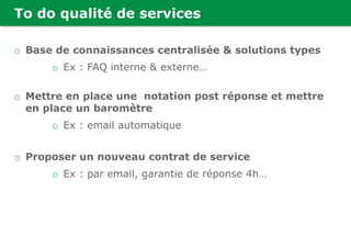 To do qualité de services
o Base de connaissances centralisée & solutions types
o Ex : FAQ interne & externe…
o Mettre en place une notation post réponse et mettre
en place un baromètre
o Ex : email automatique
o Proposer un nouveau contrat de service
o Ex : par email, garantie de réponse 4h…
 