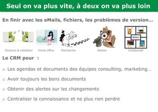 Seul on va plus vite, à deux on va plus loin
En finir avec les eMails, fichiers, les problèmes de version…
Le CRM pour :
o Les agendas et documents des équipes consulting, marketing…
o Avoir toujours les bons documents
o Obtenir des alertes sur les changements
o Centraliser la connaissance et ne plus rien perdre
Versions & validation Home office Recherche Alertes Collaboratif
 