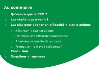 Au sommaire
o Qu’est-ce que le CRM ?
o Les challenges à venir !
o Les clés pour gagner en efficacité + plan d’actions
o Sécuriser le Capital Clients
o Optimiser son efficacité commerciale
o Améliorer sa qualité de services
o Promouvoir le travail collaboratif
o Conclusion
o Questions / réponses
 