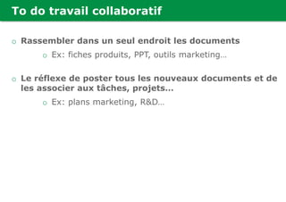 To do travail collaboratif
o Rassembler dans un seul endroit les documents
o Ex: fiches produits, PPT, outils marketing…
o Le réflexe de poster tous les nouveaux documents et de
les associer aux tâches, projets…
o Ex: plans marketing, R&D…
 